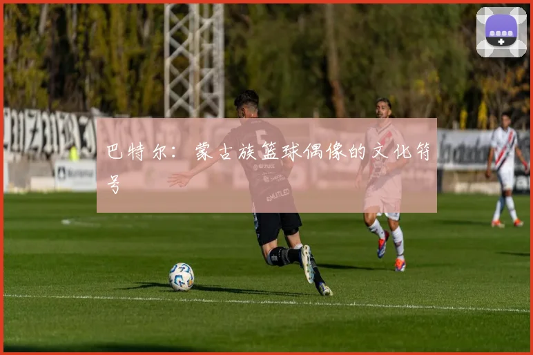 巴特尔：蒙古族篮球偶像的文化符号