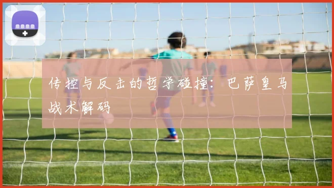 传控与反击的哲学碰撞：巴萨皇马战术解码