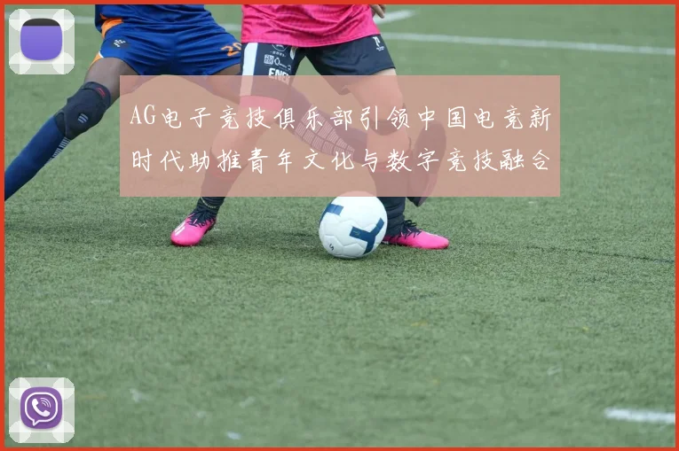 AG电子竞技俱乐部引领中国电竞新时代助推青年文化与数字竞技融合发展