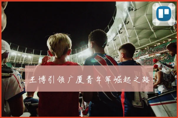 王博引领广厦青年军崛起之路