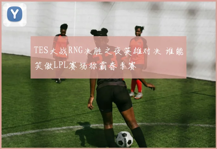 TES大战RNG决胜之夜英雄对决 谁能笑傲LPL赛场称霸春季赛