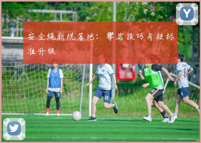 安全绳新规落地：攀岩技巧考核标准升级